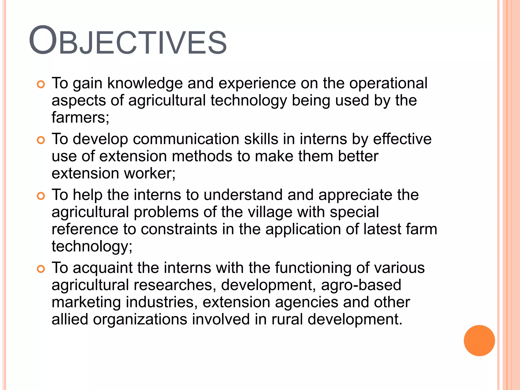 OBJECTIVES
 To gain knowledge and experience on the operational
aspects of agricultural technology being used by the
farmers;
 To develop communication skills in interns by effective
use of extension methods to make them better
extension worker;
 To help the interns to understand and appreciate the
agricultural problems of the village with special
reference to constraints in the application of latest farm
technology;
 To acquaint the interns with the functioning of various
agricultural researches, development, agro-based
marketing industries, extension agencies and other
allied organizations involved in rural development.
 