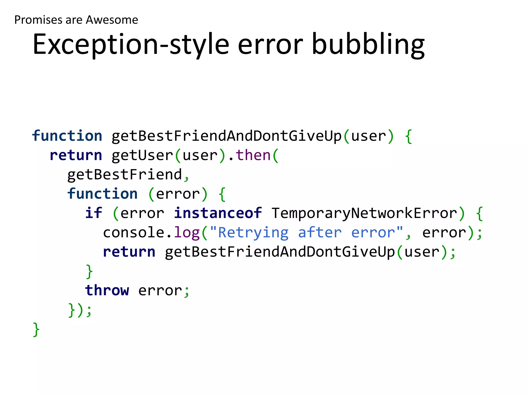 Promises are Awesome

  Exception-style error bubbling

  function getBestFriendAndDontGiveUp(user) {
    return getUser(user).then(
      getBestFriend,
      function (error) {
        if (error instanceof TemporaryNetworkError) {
          console.log("Retrying after error", error);
          return getBestFriendAndDontGiveUp(user);
        }
        throw error;
      });
  }
 