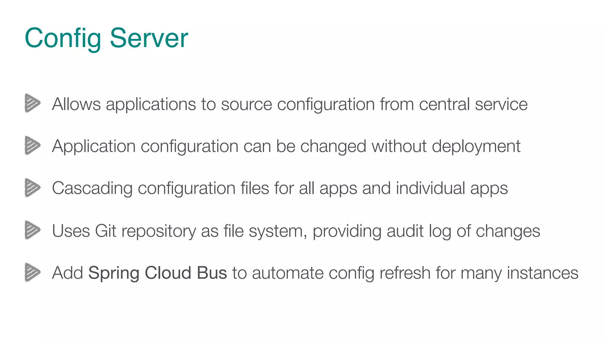 Config Server
Allows applications to source configuration from central service
Application configuration can be changed without deployment
Cascading configuration files for all apps and individual apps
Uses Git repository as file system, providing audit log of changes
Add Spring Cloud Bus to automate config refresh for many instances
 