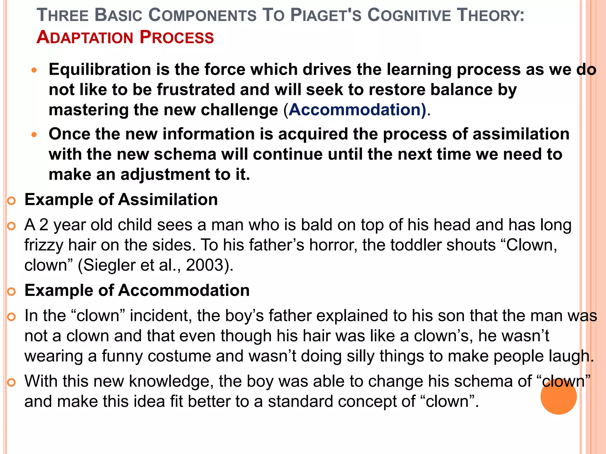 THREE BASIC COMPONENTS TO PIAGET'S COGNITIVE THEORY:
ADAPTATION PROCESS
 Equilibration is the force which drives the learning process as we do
not like to be frustrated and will seek to restore balance by
mastering the new challenge (Accommodation).
 Once the new information is acquired the process of assimilation
with the new schema will continue until the next time we need to
make an adjustment to it.
 Example of Assimilation
 A 2 year old child sees a man who is bald on top of his head and has long
frizzy hair on the sides. To his father’s horror, the toddler shouts “Clown,
clown” (Siegler et al., 2003).
 Example of Accommodation
 In the “clown” incident, the boy’s father explained to his son that the man was
not a clown and that even though his hair was like a clown’s, he wasn’t
wearing a funny costume and wasn’t doing silly things to make people laugh.
 With this new knowledge, the boy was able to change his schema of “clown”
and make this idea fit better to a standard concept of “clown”.
 