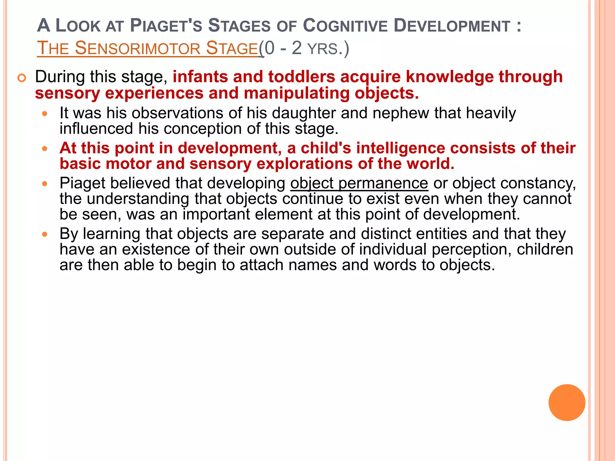 A LOOK AT PIAGET'S STAGES OF COGNITIVE DEVELOPMENT :
THE SENSORIMOTOR STAGE(0 - 2 YRS.)
 During this stage, infants and toddlers acquire knowledge through
sensory experiences and manipulating objects.
 It was his observations of his daughter and nephew that heavily
influenced his conception of this stage.
 At this point in development, a child's intelligence consists of their
basic motor and sensory explorations of the world.
 Piaget believed that developing object permanence or object constancy,
the understanding that objects continue to exist even when they cannot
be seen, was an important element at this point of development.
 By learning that objects are separate and distinct entities and that they
have an existence of their own outside of individual perception, children
are then able to begin to attach names and words to objects.
 