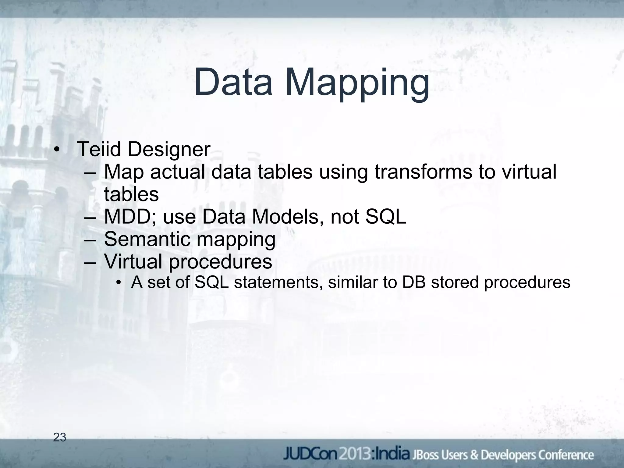 Data Mapping
• Teiid Designer
   – Map actual data tables using transforms to virtual
     tables
   – MDD; use Data Models, not SQL
   – Semantic mapping
   – Virtual procedures
      • A set of SQL statements, similar to DB stored procedures




23
 