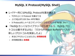 MySQL X Protocol(MySQL Shell)
レイヤー的にはMySQL Protocolを置き換える
TCPの上に X Protocol を載せてる-
上にSQLまたはX Dev APIが載る-
X Protocolをしゃべるコマンドラインクライアントが MySQL Shell-
「NoSQLちっくなライブラリーから使うなら、MySQLプロ
トコルは重すぎるよね」「だからProtocol Buffersベースの
新しいプロトコルを実装したよ」
本当にやりたいことはたぶん 非同期処理-
非同期処理は 未実装-
25/54
 