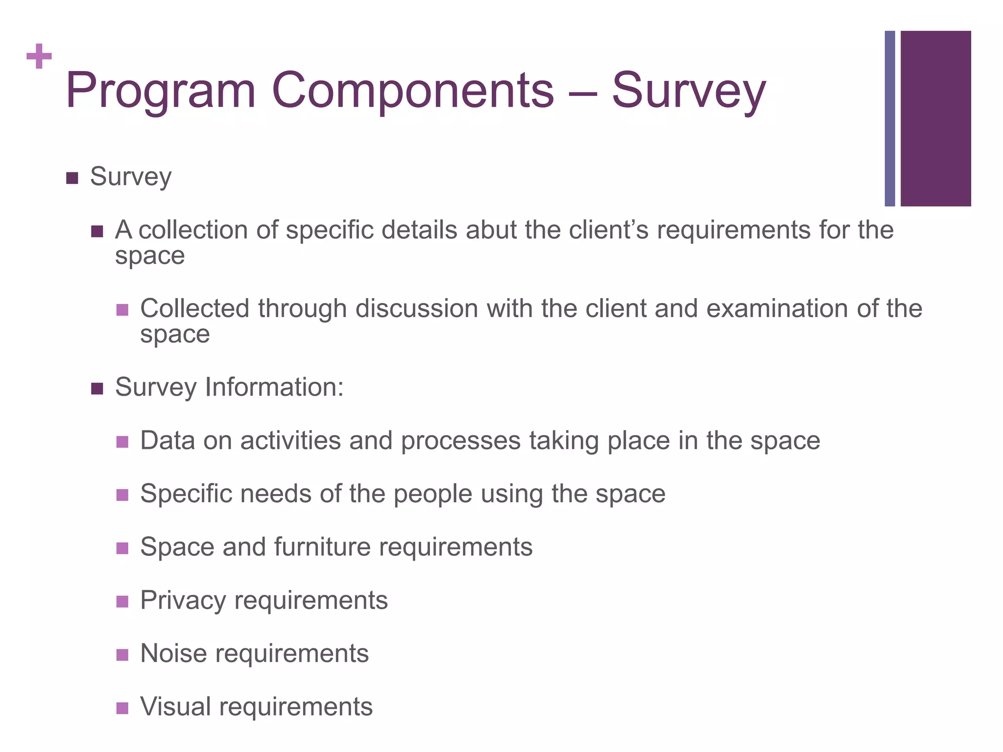 +
Program Components – Survey
 Survey
 A collection of specific details abut the client’s requirements for the
space
 Collected through discussion with the client and examination of the
space
 Survey Information:
 Data on activities and processes taking place in the space
 Specific needs of the people using the space
 Space and furniture requirements
 Privacy requirements
 Noise requirements
 Visual requirements
 