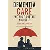 Dementia Care Without Losing Yourself: A Practical Guide to Memory Loss, Safer Homes, Caregiver Burnout, and Finding Humor in the Hard Days