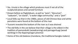 • Sta. Ursula is the village which produces most if not all of the 
sculptured pieces and carved furniture
• Known before as