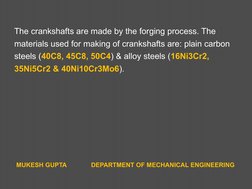 The crankshafts are made by the forging process. The
materials used for making of crankshafts are: plain carbon
steels (40C8,