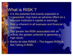 What is RISK ?
It is the potential that events expected or 
unexpected, may have an adverse effect on a 
financial insti