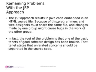 www.webstackacademy.com
Remaining Problems
With the JSP
Approach
● The JSP approach results in Java code embedded in an
HTML source file. Because of this,programmers and
web-designers must share the same file, and changes
made by one group might cause bugs in the work of
the other group.
● In fact, the root of the problem is that one of the basic
tenets of good software design has been broken. That
tenet states that unrelated concerns should be
separated in the source code.
 