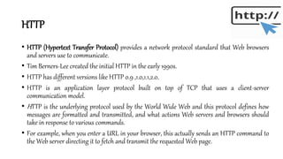 HTTP
• HTTP (Hypertext Transfer Protocol) provides a network protocol standard that Web browsers
and servers use to communicate.
• Tim Berners-Lee created the initial HTTP in the early 1990s.
• HTTP has different versions like HTTP 0.9 ,1.0,1.1,2.0.
• HTTP is an application layer protocol built on top of TCP that uses a client-server
communication model.
• HTTP is the underlying protocol used by the World Wide Web and this protocol defines how
messages are formatted and transmitted, and what actions Web servers and browsers should
take in response to various commands.
• For example, when you enter a URL in your browser, this actually sends an HTTP command to
the Web server directing it to fetch and transmit the requested Web page.
 