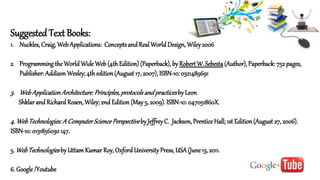 SuggestedText Books:
1. Nuckles, Craig, WebApplications: Conceptsand Real World Design, Wiley2006
2. Programming the WorldWide Web (4th Edition) (Paperback), by Robert W. Sebesta(Author), Paperback: 752 pages,
Publisher: Addison Wesley; 4th edition (August 17, 2007), ISBN-10: 0321489691
3. WebApplicationArchitecture:Principles,protocolsandpracticesby Leon
Shklarand Richard Rosen, Wiley; 2nd Edition (May5, 2009). ISBN-10: 047051860X.
4. WebTechnologies:A ComputerSciencePerspectiveby JeffreyC. Jackson, Prentice Hall; 1st Edition (August 27, 2006).
ISBN-10: 0131856030147.
5. WebTechnologiesby Uttam Kumar Roy, OxfordUniversityPress, USA(June13, 2011.
6. Google /Youtube
 