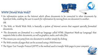 WWW (World Wide Web)?
• An information system on the Internet which allows documents to be connected to other documents by
hypertext links, enabling the user to search for information by moving from one document to another.
OR
• The Web, or World Wide Web, is basically a system of Internet servers that support specially formatted
documents.
• The documents are formatted in a mark-up language called HTML (Hypertext Mark-up Language) that
supports links to other documents, as well as graphics, audio, and video files.
• This means you can jump from one document to another simply by clicking
• The Web consists of pages that can be accessed using a Web browser.
• The Hyper-Text Transfer Protocol (HTTP) is the method used to transfer Web pages to your computer
 