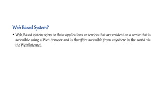 Web Based System?
• Web-Based system refers to those applications or services that are resident on a server that is
accessible using a Web browser and is therefore accessible from anywhere in the world via
the Web/Internet.
 