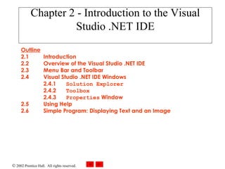 Chapter 2 - Introduction to the Visual Studio .NET IDE Outline 2.1 Introduction 2.2 Overview of the Visual Studio .NET IDE  2.3 Menu Bar and Toolbar  2.4 Visual Studio .NET IDE Windows 2.4.1 Solution Explorer   2.4.2 Toolbox 2.4.3 Properties  Window 2.5 Using Help 2.6 Simple Program: Displaying Text and an Image  