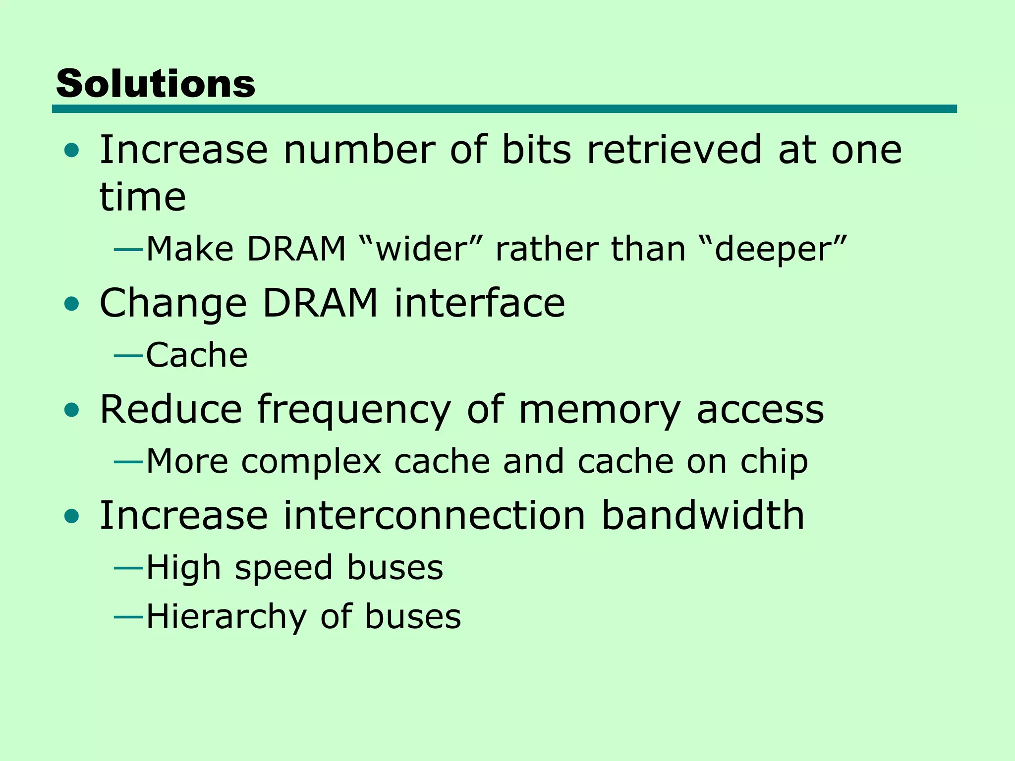Solutions
• Increase number of bits retrieved at one
  time
  —Make DRAM “wider” rather than “deeper”
• Change DRAM interface
  —Cache
• Reduce frequency of memory access
  —More complex cache and cache on chip
• Increase interconnection bandwidth
  —High speed buses
  —Hierarchy of buses
 