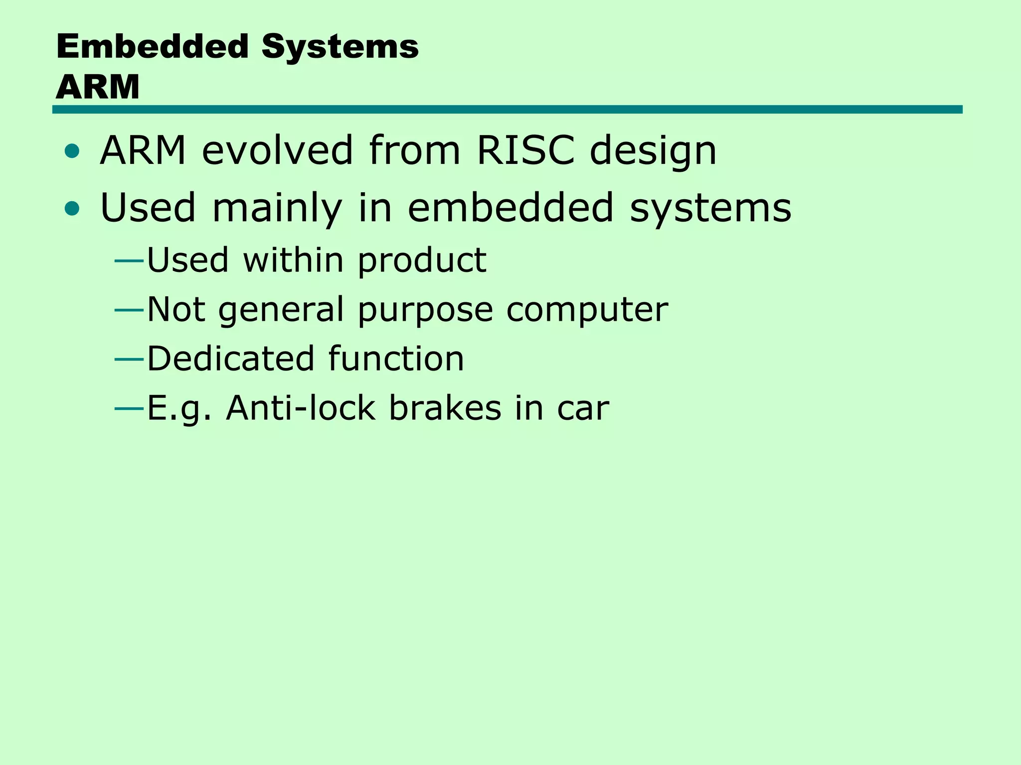Embedded Systems
ARM
• ARM evolved from RISC design
• Used mainly in embedded systems
  —Used within product
  —Not general purpose computer
  —Dedicated function
  —E.g. Anti-lock brakes in car
 
