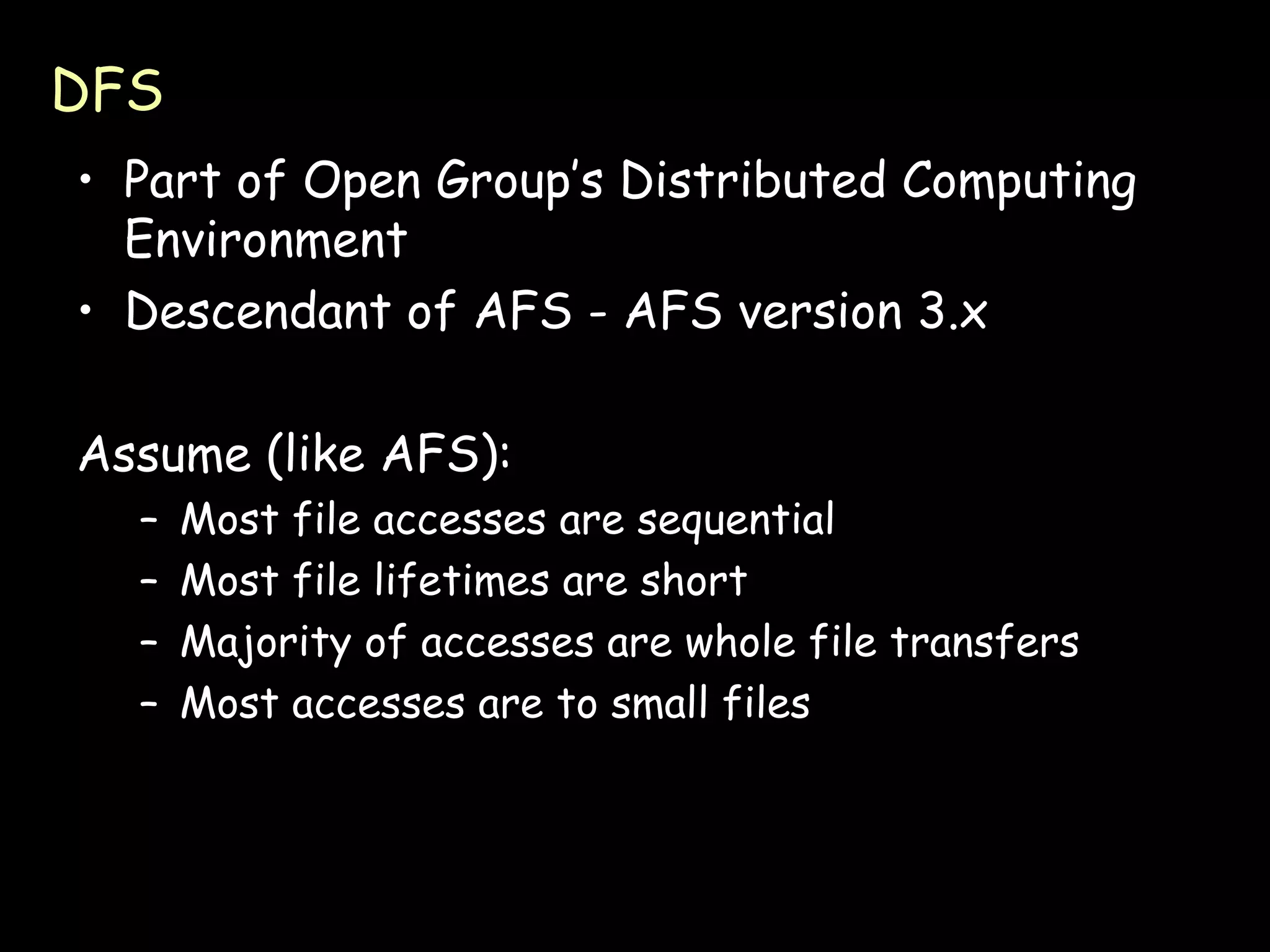 DFS Part of Open Group’s Distributed Computing Environment Descendant of AFS - AFS version 3.x Assume (like AFS): Most file accesses are sequential Most file lifetimes are short Majority of accesses are whole file transfers Most accesses are to small files 