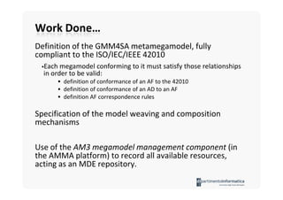 Work Done…
Definition of the GMM4SA metamegamodel, fully
compliant to the ISO/IEC/IEEE 42010
  Each megamodel conforming to it must satisfy those relationships
  in order to be valid:
        definition of conformance of an AF to the 42010
        definition of conformance of an AD to an AF
        definition AF correspondence rules

Specification of the model weaving and composition
mechanisms

Use of the AM3 megamodel management component (in
the AMMA platform) to record all available resources,
acting as an MDE repository.
 
