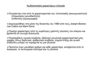 Κσδηθνπνηήζε ραξαθηήξσλ Unicode


Ολνκάζηεθε έηζη από ηα ραξαθηεξηζηηθά ηνπ: Universality (νηθνπκεληθόηεηα)
   Uniqueness (κνλαδηθόηεηα)
   Uniformity (νκνηνκνξθία)

Γεκηνπξγήζεθε ζηα κέζα ηεο δεθαεηίαο ηνπ 1980 από ηνπο Joseph Becker,
Lee Collins θαη Mark Davis

Πεξηέρεη ραξαθηήξεο από ηηο θπξηόηεξεο γξαπηέο γιώζζεο ηνπ θόζκνπ θαη
βξίζθεηαη ζε ζπλερή αλαλέσζε
Πεξηιακβάλεη ηερληθά ζύκβνια, ηδηαίηεξα γισζζηθά ραξαθηεξηζηηθά κηαο
γξαθήο όπσο δηαιπηηθά, αξηζκεηηθά ζύκβνια, ζεκεία ζηίμεο θαη γεληθά
νηηδήπνηε κπνξεί λα πεξηέρεηαη ζε κηα γιώζζα
Πξνηείλεη έλαλ κνλαδηθό αξηζκό γηα θάζε ραξαθηήξα, αλεμάξηεηα από ην
ινγηζκηθό, ην ιεηηνπξγηθό ζύζηεκα θαη ηε γιώζζα
 