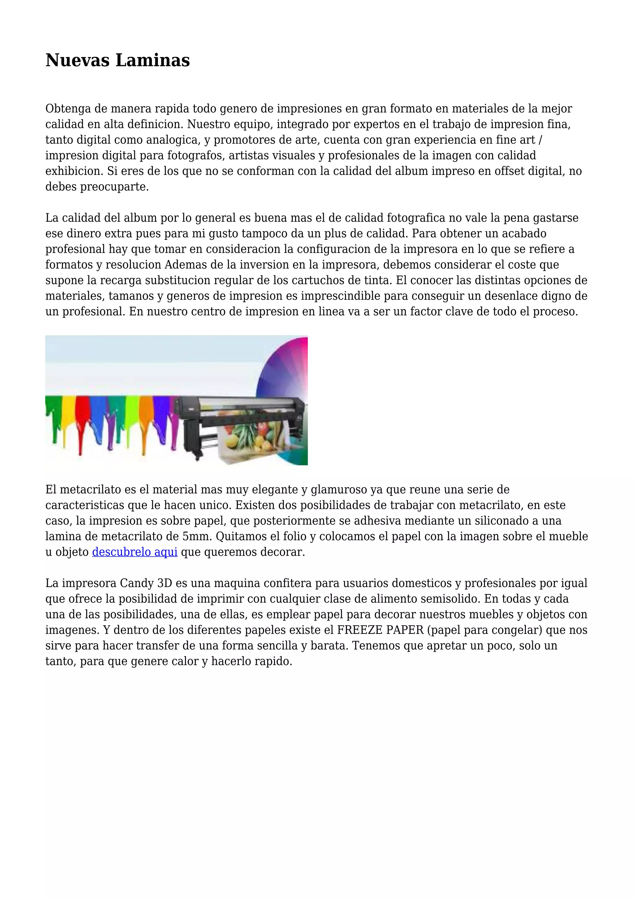 Nuevas Laminas
Obtenga de manera rapida todo genero de impresiones en gran formato en materiales de la mejor
calidad en alta definicion. Nuestro equipo, integrado por expertos en el trabajo de impresion fina,
tanto digital como analogica, y promotores de arte, cuenta con gran experiencia en fine art /
impresion digital para fotografos, artistas visuales y profesionales de la imagen con calidad
exhibicion. Si eres de los que no se conforman con la calidad del album impreso en offset digital, no
debes preocuparte.
La calidad del album por lo general es buena mas el de calidad fotografica no vale la pena gastarse
ese dinero extra pues para mi gusto tampoco da un plus de calidad. Para obtener un acabado
profesional hay que tomar en consideracion la configuracion de la impresora en lo que se refiere a
formatos y resolucion Ademas de la inversion en la impresora, debemos considerar el coste que
supone la recarga substitucion regular de los cartuchos de tinta. El conocer las distintas opciones de
materiales, tamanos y generos de impresion es imprescindible para conseguir un desenlace digno de
un profesional. En nuestro centro de impresion en linea va a ser un factor clave de todo el proceso.
El metacrilato es el material mas muy elegante y glamuroso ya que reune una serie de
caracteristicas que le hacen unico. Existen dos posibilidades de trabajar con metacrilato, en este
caso, la impresion es sobre papel, que posteriormente se adhesiva mediante un siliconado a una
lamina de metacrilato de 5mm. Quitamos el folio y colocamos el papel con la imagen sobre el mueble
u objeto descubrelo aqui que queremos decorar.
La impresora Candy 3D es una maquina confitera para usuarios domesticos y profesionales por igual
que ofrece la posibilidad de imprimir con cualquier clase de alimento semisolido. En todas y cada
una de las posibilidades, una de ellas, es emplear papel para decorar nuestros muebles y objetos con
imagenes. Y dentro de los diferentes papeles existe el FREEZE PAPER (papel para congelar) que nos
sirve para hacer transfer de una forma sencilla y barata. Tenemos que apretar un poco, solo un
tanto, para que genere calor y hacerlo rapido.
 