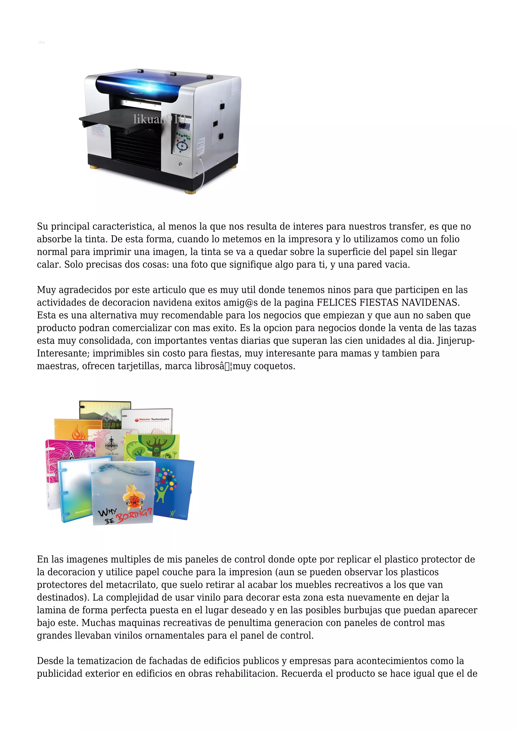 Su principal caracteristica, al menos la que nos resulta de interes para nuestros transfer, es que no
absorbe la tinta. De esta forma, cuando lo metemos en la impresora y lo utilizamos como un folio
normal para imprimir una imagen, la tinta se va a quedar sobre la superficie del papel sin llegar
calar. Solo precisas dos cosas: una foto que signifique algo para ti, y una pared vacia.
Muy agradecidos por este articulo que es muy util donde tenemos ninos para que participen en las
actividades de decoracion navidena exitos amig@s de la pagina FELICES FIESTAS NAVIDENAS.
Esta es una alternativa muy recomendable para los negocios que empiezan y que aun no saben que
producto podran comercializar con mas exito. Es la opcion para negocios donde la venta de las tazas
esta muy consolidada, con importantes ventas diarias que superan las cien unidades al dia. Jinjerup-
Interesante; imprimibles sin costo para fiestas, muy interesante para mamas y tambien para
maestras, ofrecen tarjetillas, marca librosâ€¦muy coquetos.
En las imagenes multiples de mis paneles de control donde opte por replicar el plastico protector de
la decoracion y utilice papel couche para la impresion (aun se pueden observar los plasticos
protectores del metacrilato, que suelo retirar al acabar los muebles recreativos a los que van
destinados). La complejidad de usar vinilo para decorar esta zona esta nuevamente en dejar la
lamina de forma perfecta puesta en el lugar deseado y en las posibles burbujas que puedan aparecer
bajo este. Muchas maquinas recreativas de penultima generacion con paneles de control mas
grandes llevaban vinilos ornamentales para el panel de control.
Desde la tematizacion de fachadas de edificios publicos y empresas para acontecimientos como la
publicidad exterior en edificios en obras rehabilitacion. Recuerda el producto se hace igual que el de
 
