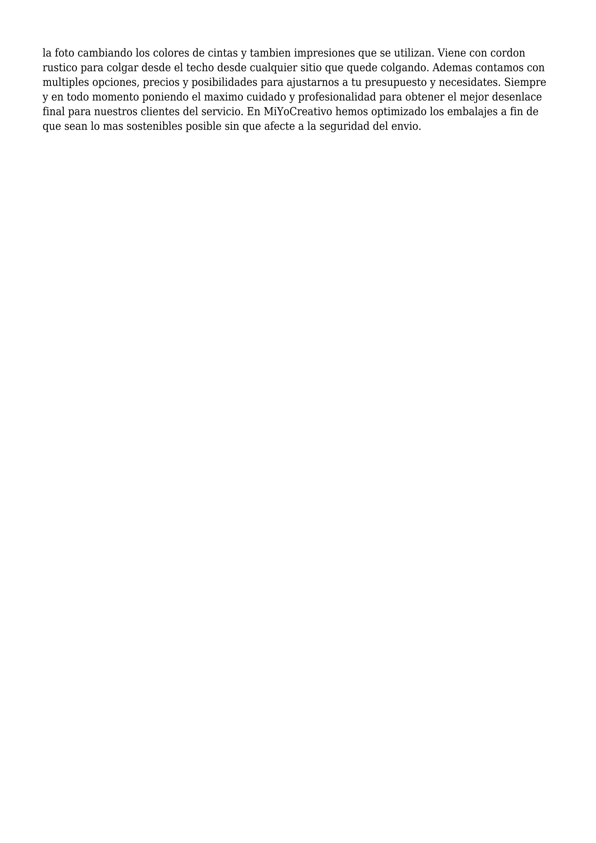 la foto cambiando los colores de cintas y tambien impresiones que se utilizan. Viene con cordon
rustico para colgar desde el techo desde cualquier sitio que quede colgando. Ademas contamos con
multiples opciones, precios y posibilidades para ajustarnos a tu presupuesto y necesidates. Siempre
y en todo momento poniendo el maximo cuidado y profesionalidad para obtener el mejor desenlace
final para nuestros clientes del servicio. En MiYoCreativo hemos optimizado los embalajes a fin de
que sean lo mas sostenibles posible sin que afecte a la seguridad del envio.
 