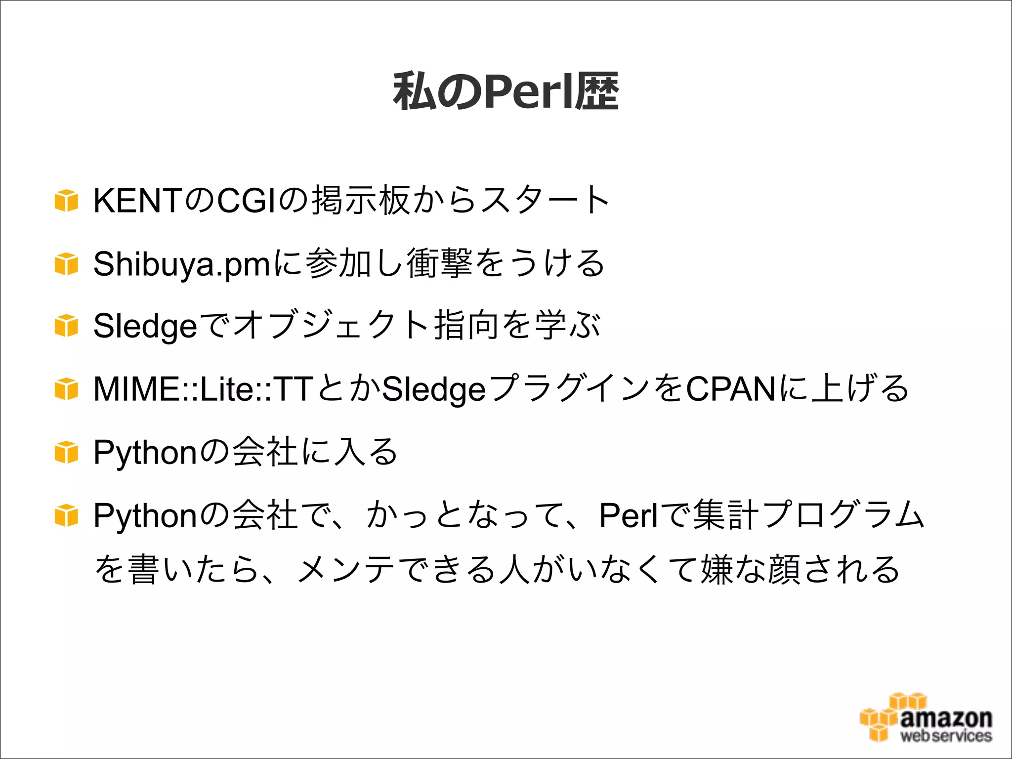 私のPerl歴
KENTのCGIの掲示板からスタート
Shibuya.pmに参加し衝撃をうける
Sledgeでオブジェクト指向を学ぶ
MIME::Lite::TTとかSledgeプラグインをCPANに上げる
Pythonの会社に入る
Pythonの会社で、かっとなって、Perlで集計プログラム
を書いたら、メンテできる人がいなくて嫌な顔される
 