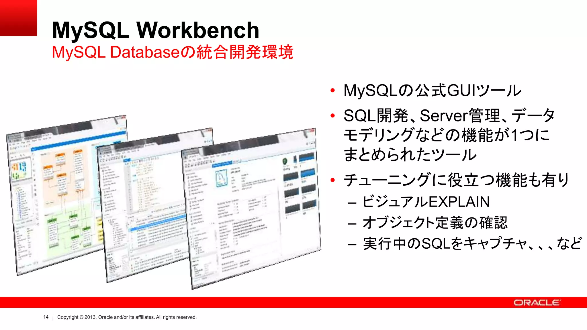14 Copyright © 2013, Oracle and/or its affiliates. All rights reserved.
MySQL Workbench
• MySQLの公式GUIツール
• SQL開発、Server管理、データ
モデリングなどの機能が1つに
まとめられたツール
• チューニングに役立つ機能も有り
– ビジュアルEXPLAIN
– オブジェクト定義の確認
– 実行中のSQLをキャプチャ、、、など
MySQL Databaseの統合開発環境
 