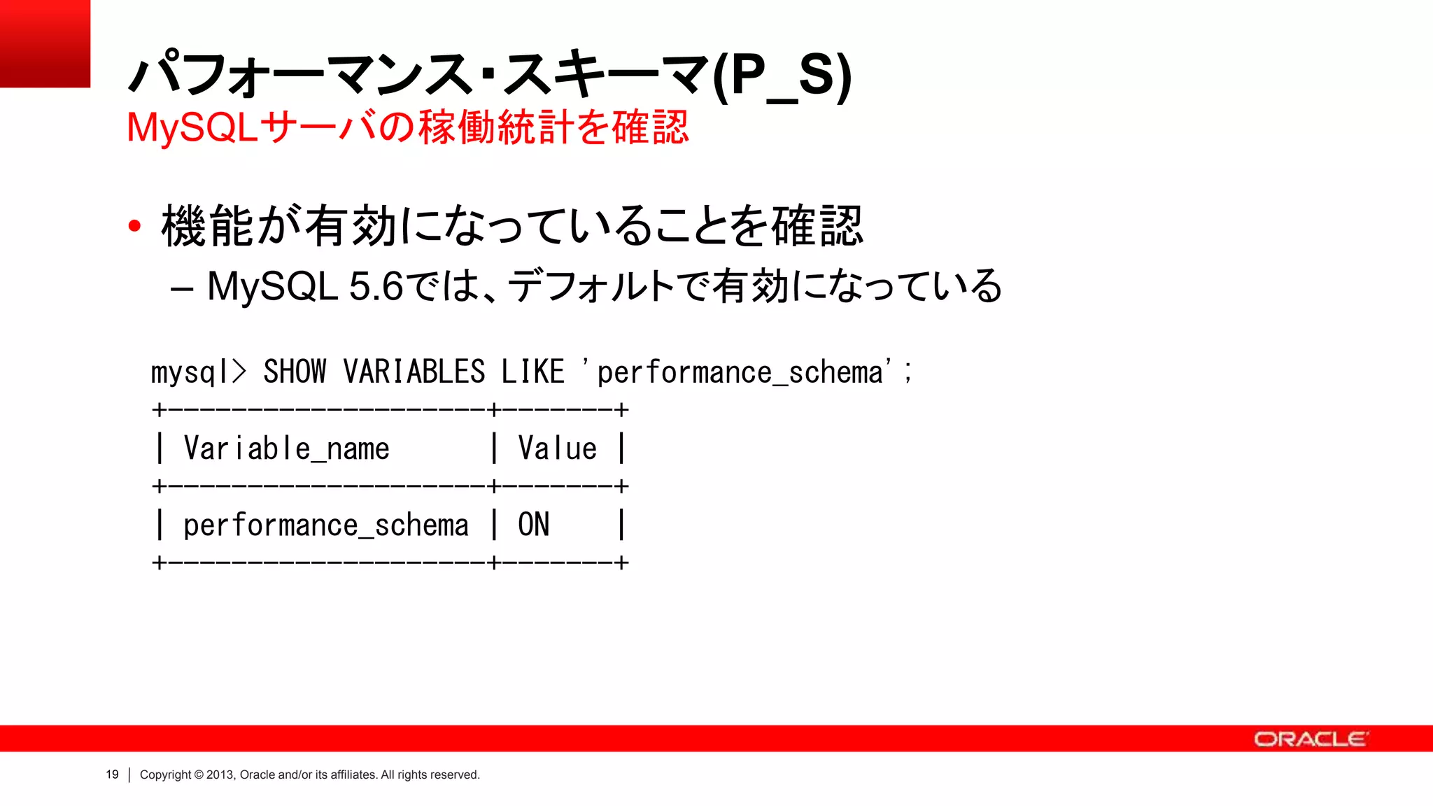 19 Copyright © 2013, Oracle and/or its affiliates. All rights reserved.
パフォーマンス・スキーマ(P_S)
• 機能が有効になっていることを確認
– MySQL 5.6では、デフォルトで有効になっている
MySQLサーバの稼働統計を確認
mysql> SHOW VARIABLES LIKE 'performance_schema';
+--------------------+-------+
| Variable_name | Value |
+--------------------+-------+
| performance_schema | ON |
+--------------------+-------+
 