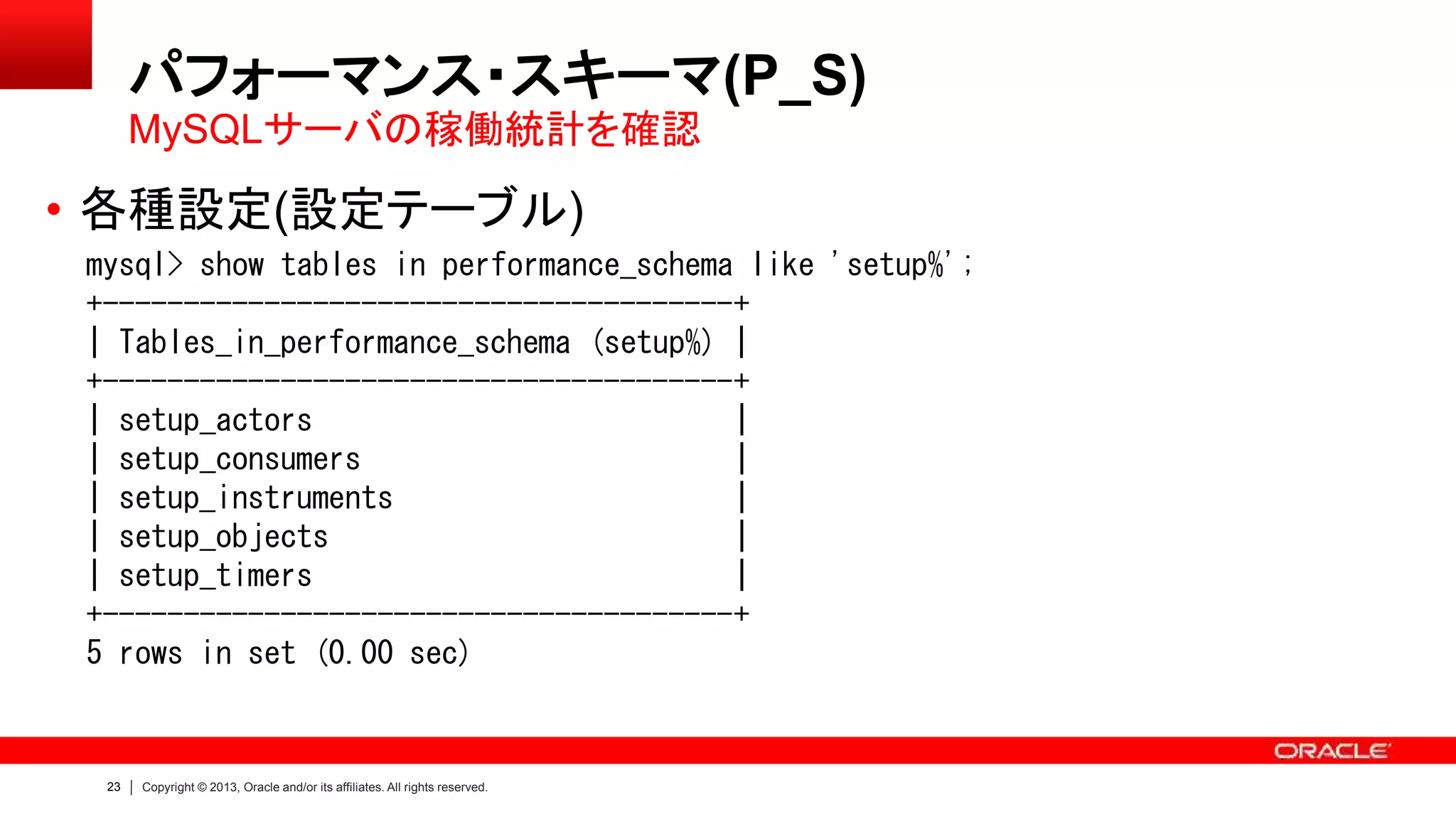 23 Copyright © 2013, Oracle and/or its affiliates. All rights reserved.
パフォーマンス・スキーマ(P_S)
• 各種設定(設定テーブル)
MySQLサーバの稼働統計を確認
mysql> show tables in performance_schema like 'setup%';
+---------------------------------------+
| Tables_in_performance_schema (setup%) |
+---------------------------------------+
| setup_actors |
| setup_consumers |
| setup_instruments |
| setup_objects |
| setup_timers |
+---------------------------------------+
5 rows in set (0.00 sec)
 