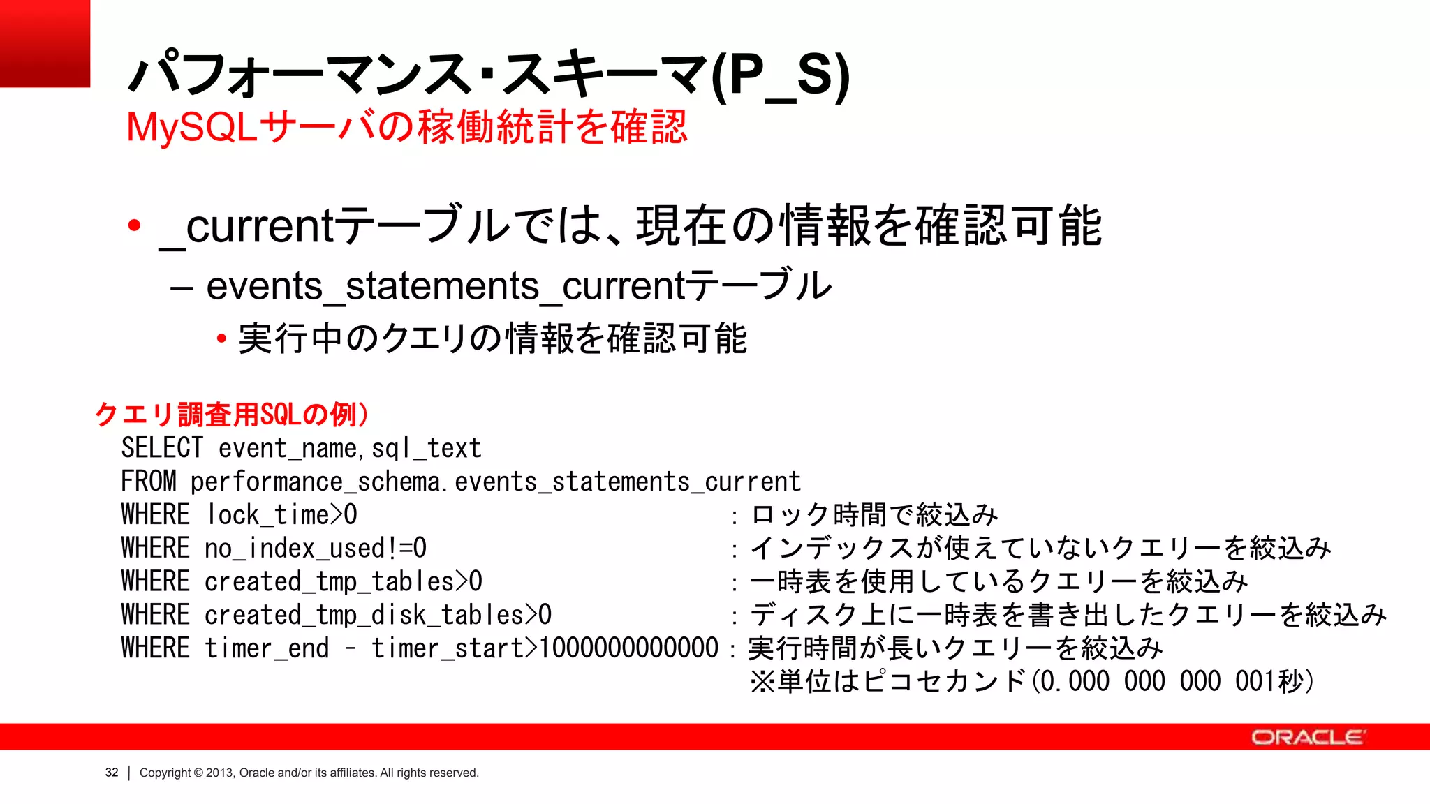 32 Copyright © 2013, Oracle and/or its affiliates. All rights reserved.
パフォーマンス・スキーマ(P_S)
• _currentテーブルでは、現在の情報を確認可能
– events_statements_currentテーブル
• 実行中のクエリの情報を確認可能
MySQLサーバの稼働統計を確認
クエリ調査用SQLの例）
SELECT event_name,sql_text
FROM performance_schema.events_statements_current
WHERE lock_time>0 ：ロック時間で絞込み
WHERE no_index_used!=0 ：インデックスが使えていないクエリーを絞込み
WHERE created_tmp_tables>0 ：一時表を使用しているクエリーを絞込み
WHERE created_tmp_disk_tables>0 ：ディスク上に一時表を書き出したクエリーを絞込み
WHERE timer_end – timer_start>1000000000000：実行時間が長いクエリーを絞込み
※単位はピコセカンド(0.000 000 000 001秒)
 