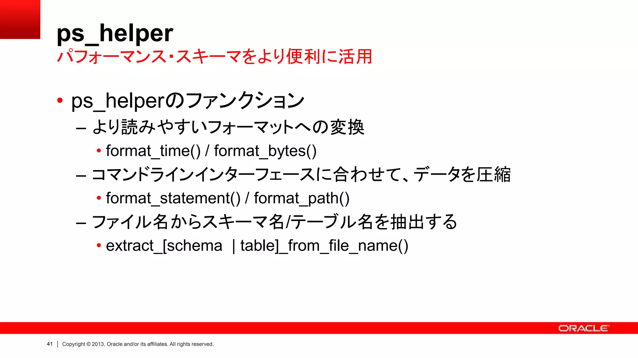 41 Copyright © 2013, Oracle and/or its affiliates. All rights reserved.
ps_helper
• ps_helperのファンクション
– より読みやすいフォーマットへの変換
• format_time() / format_bytes()
– コマンドラインインターフェースに合わせて、データを圧縮
• format_statement() / format_path()
– ファイル名からスキーマ名/テーブル名を抽出する
• extract_[schema | table]_from_file_name()
パフォーマンス・スキーマをより便利に活用
 