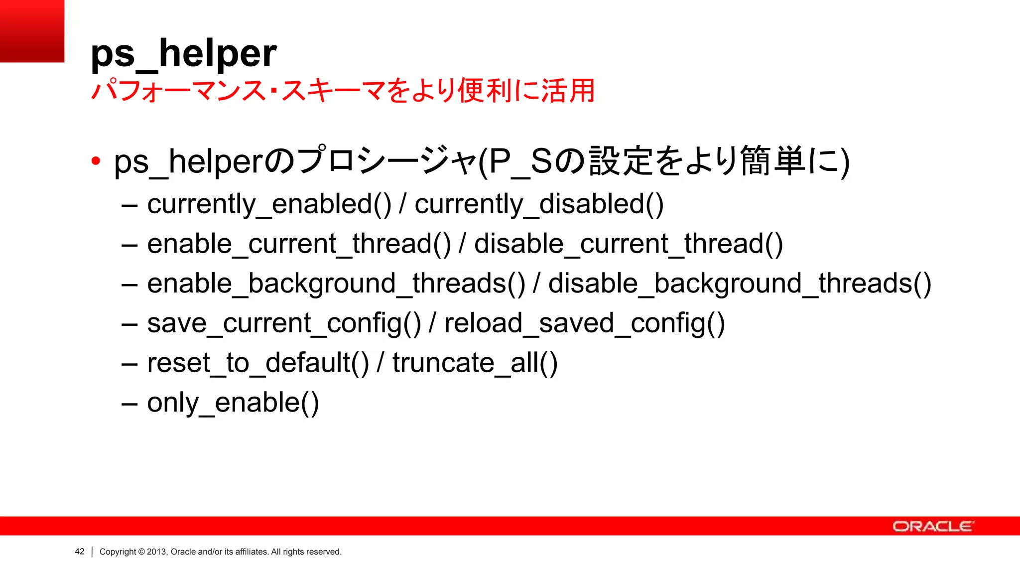 42 Copyright © 2013, Oracle and/or its affiliates. All rights reserved.
ps_helper
• ps_helperのプロシージャ(P_Sの設定をより簡単に)
– currently_enabled() / currently_disabled()
– enable_current_thread() / disable_current_thread()
– enable_background_threads() / disable_background_threads()
– save_current_config() / reload_saved_config()
– reset_to_default() / truncate_all()
– only_enable()
パフォーマンス・スキーマをより便利に活用
 