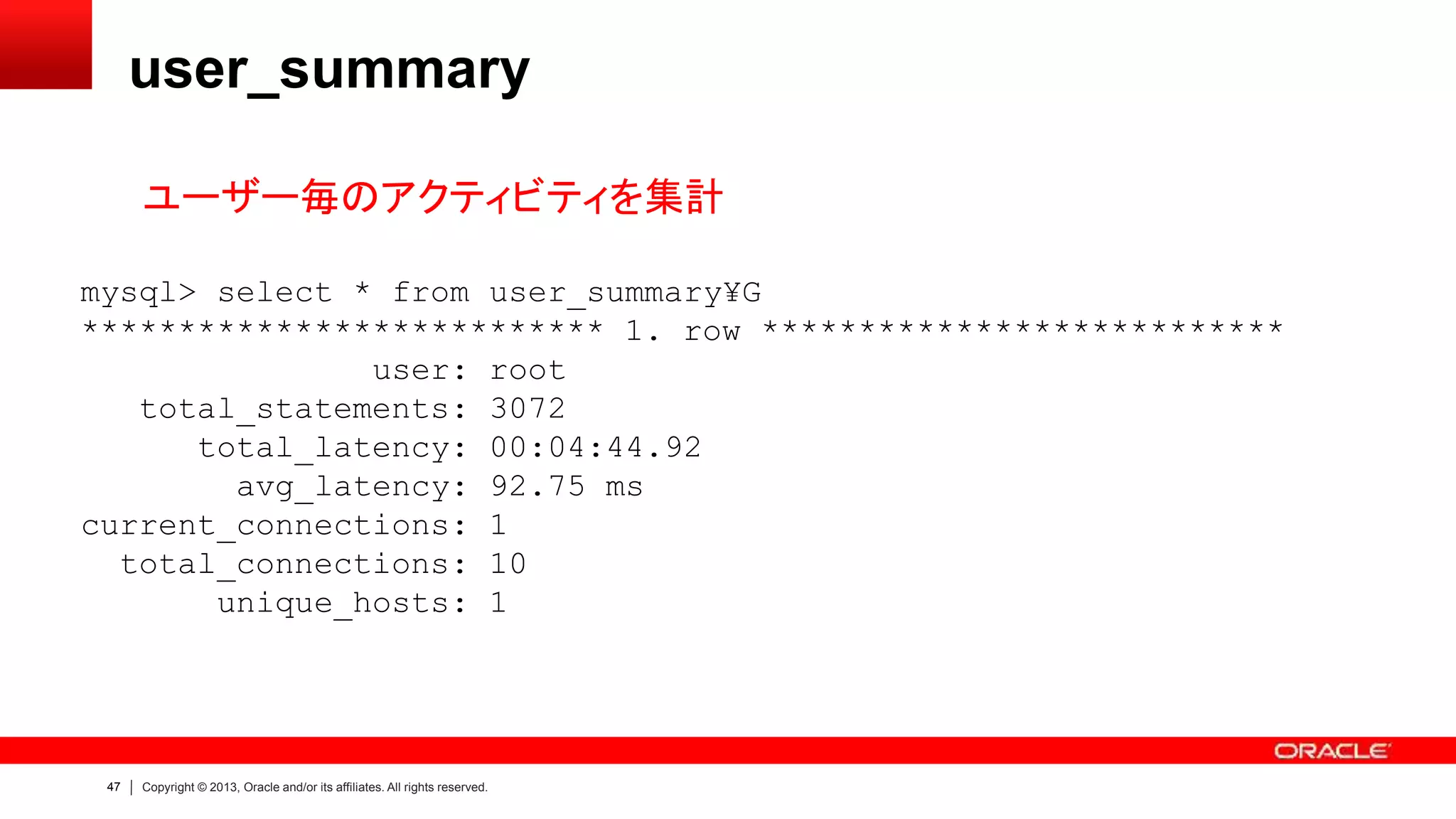 47 Copyright © 2013, Oracle and/or its affiliates. All rights reserved.
user_summary
ユーザー毎のアクティビティを集計
mysql> select * from user_summary¥G
*************************** 1. row ***************************
user: root
total_statements: 3072
total_latency: 00:04:44.92
avg_latency: 92.75 ms
current_connections: 1
total_connections: 10
unique_hosts: 1
 