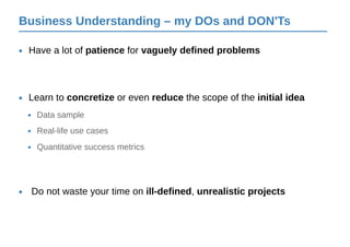 Business Understanding – my DOs and DON'Ts
Have a lot of patience for vaguely defined problems•
Do not waste your time on ill-defined, unrealistic projects•
Learn to concretize or even reduce the scope of the initial idea•
Data sample•
Real-life use cases•
Quantitative success metrics•
 