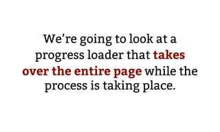We’re going to look at a
progress loader that takes
over the entire page while the
process is taking place.
 