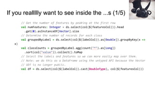 If you reallllly want to see inside the ...s (1/5)
// Get the number of features by peaking at the first row
val numFeatures: Integer = ds.select(col($(featuresCol))).head
.get(0).asInstanceOf[Vector].size
// Determine the number of records for each class
val groupedByLabel = ds.select(col($(labelCol)).as[Double]).groupByKey(x =>
x)
val classCounts = groupedByLabel.agg(count("*").as[Long])
.sort(col("value")).collect().toMap
// Select the labels and features so we can more easily map over them.
// Note: we do this as a DataFrame using the untyped API because the Vector
// UDT is no longer public.
val df = ds.select(col($(labelCol)).cast(DoubleType), col($(featuresCol)))
 