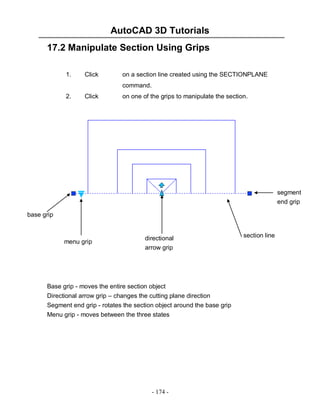 AutoCAD 3D Tutorials
- 174 -
17.2 Manipulate Section Using Grips
1. Click on a section line created using the SECTIONPLANE
command.
2. Click on one of the grips to manipulate the section.
Base grip - moves the entire section object
Directional arrow grip – changes the cutting plane direction
Segment end grip - rotates the section object around the base grip
Menu grip - moves between the three states
section line
segment
end grip
directional
arrow grip
menu grip
base grip
 