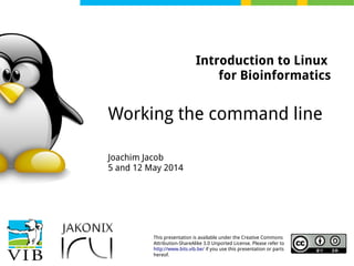 This presentation is available under the Creative Commons
Attribution-ShareAlike 3.0 Unported License. Please refer to
http://www.bits.vib.be/ if you use this presentation or parts
hereof.
Introduction to Linux
for Bioinformatics
Working the command line
Joachim Jacob
5 and 12 May 2014
 
