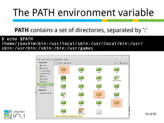 10 of 81
The PATH environment variable
PATH contains a set of directories, separated by ':'
$ echo $PATH
/home/joachim/bin:/usr/local/sbin:/usr/local/bin:/usr/
sbin:/usr/bin:/sbin:/bin:/usr/games
 