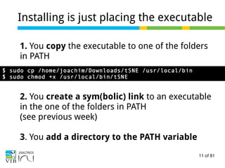 11 of 81
Installing is just placing the executable
1. You copy the executable to one of the folders
in PATH
2. You create a sym(bolic) link to an executable
in the one of the folders in PATH
(see previous week)
3. You add a directory to the PATH variable
$ sudo cp /home/joachim/Downloads/tSNE /usr/local/bin
$ sudo chmod +x /usr/local/bin/tSNE
 