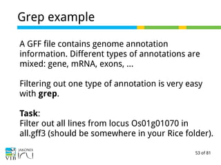 53 of 81
Grep example
A GFF file contains genome annotation
information. Different types of annotations are
mixed: gene, mRNA, exons, …
Filtering out one type of annotation is very easy
with grep.
Task:
Filter out all lines from locus Os01g01070 in
all.gff3 (should be somewhere in your Rice folder).
 