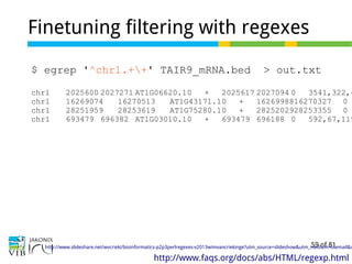 59 of 81
Finetuning filtering with regexes
$ egrep '^chr1.++' TAIR9_mRNA.bed > out.txt
chr1 2025600 2027271 AT1G06620.10 + 2025617 2027094 0 3541,322,4
chr1 16269074 16270513 AT1G43171.10 + 1626998816270327 0
chr1 28251959 28253619 AT1G75280.10 + 2825202928253355 0
chr1 693479 696382 AT1G03010.10 + 693479 696188 0 592,67,119
http://www.faqs.org/docs/abs/HTML/regexp.html
http://www.slideshare.net/wvcrieki/bioinformatics-p2p3perlregexes-v2013wimvancriekinge?utm_source=slideshow&utm_medium=ssemail&u
 