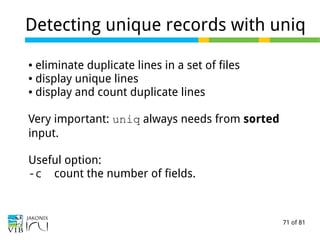71 of 81
Detecting unique records with uniq
● eliminate duplicate lines in a set of files
● display unique lines
● display and count duplicate lines
Very important: uniq always needs from sorted
input.
Useful option:
-c count the number of fields.
 