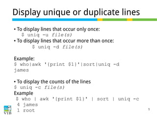 73 of 81
Display unique or duplicate lines
● To display lines that occur only once:
$ uniq -u file(s)
● To display lines that occur more than once:
$ uniq -d file(s)
Example:
$ who|awk '{print $1}'|sort|uniq -d
james
● To display the counts of the lines
$ uniq -c file(s)
Example
$ who | awk '{print $1}' | sort | uniq -c
4 james
1 root
 