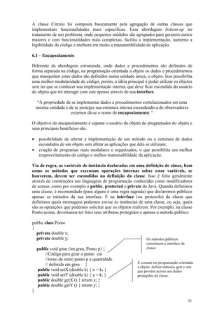 35
A classe Círculo foi composta basicamente pela agregação de outras classes que
implementam funcionalidades mais específicas. Essa abordagem bottom-up no
tratamento de um problema, onde pequenos módulos são agrupados para gerarem outros
maiores e com funcionalidades mais complexas, facilita a implementação, aumenta a
legibilidade do código e melhora em muito a manutenibilidade da aplicação.
6.1 – Encapsulamento
Diferente da abordagem estruturada, onde dados e procedimentos são definidos de
forma separada na código, na programação orientada a objeto os dados e procedimentos
que manipulam estes dados são definidos numa unidade única, o objeto. Isso possibilita
uma melhor modularidade do código, porém, a idéia principal é poder utilizar os objetos
sem ter que se conhecer sua implementação interna, que deve ficar escondida do usuário
do objeto que irá interagir com este apenas através de sua interface.
“À propriedade de se implementar dados e procedimentos correlacionados em uma
mesma entidade e de se proteger sua estrutura interna escondendo-a de observadores
externos dá-se o nome de encapsulamento. “
O objetivo do encapsulamento é separar o usuário do objeto do programador do objeto e
seus principais benefícios são:
• possibilidade de alterar a implementação de um método ou a estrutura de dados
escondidos de um objeto sem afetar as aplicações que dele se utilizam;
• criação de programas mais modulares e organizados, o que possibilita um melhor
reaproveitamento do código e melhor mantenabilidade da aplicação.
Via de regra, as variáveis de instância declaradas em uma definição de classe, bem
como os métodos que executam operações internas sobre estas variáveis, se
houverem, devem ser escondidos na definição da classe. Isso é feito geralmente
através de construções nas linguagens de programação conhecidas como modificadores
de acesso, como por exemplo o public, protected e private do Java. Quando definimos
uma classe, é recomendado (para alguns é uma regra sagrada) que declaremos públicos
apenas os métodos da sua interface. É na interface (ou protocolo) da classe que
definimos quais mensagens podemos enviar às instâncias de uma classe, ou seja, quais
são as operações que podemos solicitar que os objetos realizem. Por exemplo, na classe
Ponto acima, deveríamos ter feito seus atributos protegidos e apenas o método público:
public class Ponto
{
private double x;
private double y;
public void girar (int grau, Ponto p) {
//Código para girar o ponto em
//torno de outro ponto p a quantidade
// definida em grau }
public void setX (double k) { x = k; }
public void setY (double k) { y = k; }
public double getX () { return x; }
public double getY () { return y; }
}
Os métodos públicos
consistuem a interface da
classe.
É comum em programação orientada
a objeto definir métodos gets e sets
que provêm acesso aos dados
protegidos da classe.
 