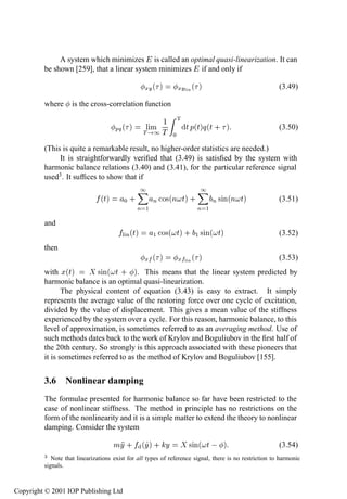 Nonlinear damping                 93

              A system which minimizes is called an optimal quasi-linearization. It can
         be shown [259], that a linear system minimizes if and only if

                                                    ÜÝ ´   µ   ÜÝÐ Ò ´    µ                             (3.49)

         where      is the cross-correlation function

                                                        ½ Ì
                                     ÔÕ ´   µ        ÐÑ     Ø Ô´ØµÕ´Ø · µ                               (3.50)
                                                    Ì ½Ì ¼

         (This is quite a remarkable result, no higher-order statistics are needed.)
              It is straightforwardly veriﬁed that (3.49) is satisﬁed by the system with
         harmonic balance relations (3.40) and (3.41), for the particular reference signal
         used3 . It sufﬁces to show that if
                                                 ½                        ½
                               ´Øµ       ¼·             Ò Ó×´Ò Øµ ·               Ò × Ò´Ò   Øµ          (3.51)
                                                Ò   ½                    Ò    ½
         and
                                        Ð Ò´Øµ          ½ Ó×´ Øµ · ½ × Ò´ Øµ                            (3.52)
         then
                                                    Ü   ´ µ    Ü   ÐÒ   ´ µ                             (3.53)
         with Ü´Øµ        × Ò´ Ø · µ. This means that the linear system predicted by
         harmonic balance is an optimal quasi-linearization.
                The physical content of equation (3.43) is easy to extract. It simply
         represents the average value of the restoring force over one cycle of excitation,
         divided by the value of displacement. This gives a mean value of the stiffness
         experienced by the system over a cycle. For this reason, harmonic balance, to this
         level of approximation, is sometimes referred to as an averaging method. Use of
         such methods dates back to the work of Krylov and Boguliubov in the ﬁrst half of
         the 20th century. So strongly is this approach associated with these pioneers that
         it is sometimes referred to as the method of Krylov and Boguliubov [155].


         3.6 Nonlinear damping
         The formulae presented for harmonic balance so far have been restricted to the
         case of nonlinear stiffness. The method in principle has no restrictions on the
         form of the nonlinearity and it is a simple matter to extend the theory to nonlinear
         damping. Consider the system

                                     ÑÝ · ´Ýµ · Ý                   × Ò´ Ø   µ                          (3.54)
         ¿  Note that linearizations exist for all types of reference signal, there is no restriction to harmonic
         signals.



Copyright © 2001 IOP Publishing Ltd
 