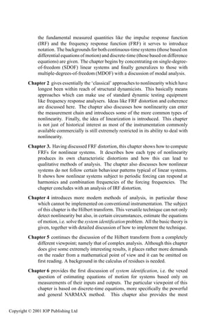 the fundamental measured quantities like the impulse response function
              (IRF) and the frequency response function (FRF) it serves to introduce
              notation. The backgrounds for both continuous-time systems (those based on
              differential equations of motion) and discrete-time (those based on difference
              equations) are given. The chapter begins by concentrating on single-degree-
              of-freedom (SDOF) linear systems and ﬁnally generalizes to those with
              multiple-degrees-of-freedom (MDOF) with a discussion of modal analysis.
         Chapter 2 gives essentially the ‘classical’ approaches to nonlinearity which have
            longest been within reach of structural dynamicists. This basically means
            approaches which can make use of standard dynamic testing equipment
            like frequency response analysers. Ideas like FRF distortion and coherence
            are discussed here. The chapter also discusses how nonlinearity can enter
            the measurement chain and introduces some of the more common types of
            nonlinearity. Finally, the idea of linearization is introduced. This chapter
            is not just of historical interest as most of the instrumentation commonly
            available commercially is still extremely restricted in its ability to deal with
            nonlinearity.
         Chapter 3. Having discussed FRF distortion, this chapter shows how to compute
            FRFs for nonlinear systems. It describes how each type of nonlinearity
            produces its own characteristic distortions and how this can lead to
            qualitative methods of analysis. The chapter also discusses how nonlinear
            systems do not follow certain behaviour patterns typical of linear systems.
            It shows how nonlinear systems subject to periodic forcing can respond at
            harmonics and combination frequencies of the forcing frequencies. The
            chapter concludes with an analysis of IRF distortion.
         Chapter 4 introduces more modern methods of analysis, in particular those
            which cannot be implemented on conventional instrumentation. The subject
            of this chapter is the Hilbert transform. This versatile technique can not only
            detect nonlinearity but also, in certain circumstances, estimate the equations
            of motion, i.e. solve the system identiﬁcation problem. All the basic theory is
            given, together with detailed discussion of how to implement the technique.
         Chapter 5 continues the discussion of the Hilbert transform from a completely
            different viewpoint; namely that of complex analysis. Although this chapter
            does give some extremely interesting results, it places rather more demands
            on the reader from a mathematical point of view and it can be omitted on
            ﬁrst reading. A background in the calculus of residues is needed.
         Chapter 6 provides the ﬁrst discussion of system identiﬁcation, i.e. the vexed
            question of estimating equations of motion for systems based only on
            measurements of their inputs and outputs. The particular viewpoint of this
            chapter is based on discrete-time equations, more speciﬁcally the powerful
            and general NARMAX method. This chapter also provides the most


Copyright © 2001 IOP Publishing Ltd
 