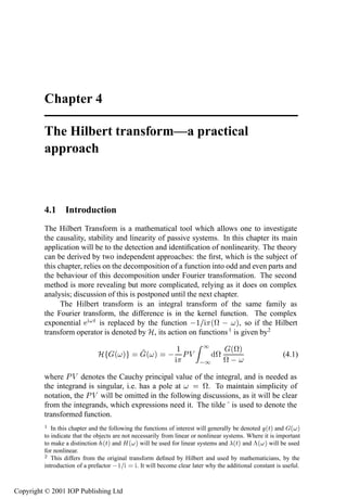 Chapter 4

         The Hilbert transform—a practical
         approach



         4.1 Introduction
         The Hilbert Transform is a mathematical tool which allows one to investigate
         the causality, stability and linearity of passive systems. In this chapter its main
         application will be to the detection and identiﬁcation of nonlinearity. The theory
         can be derived by two independent approaches: the ﬁrst, which is the subject of
         this chapter, relies on the decomposition of a function into odd and even parts and
         the behaviour of this decomposition under Fourier transformation. The second
         method is more revealing but more complicated, relying as it does on complex
         analysis; discussion of this is postponed until the next chapter.
               The Hilbert transform is an integral transform of the same family as
         the Fourier transform, the difference is in the kernel function. The complex
         exponential       Ø is replaced by the function  ½ ´ª   µ, so if the Hilbert
         transform operator is denoted by À, its action on functions 1 is given by2
                                                                          ½
                               À      ´ µ          ´ µ        ½ ÈÎ             ª
                                                                                    ´ªµ
                                                                                   ª 
                                                                                                           (4.1)
                                                                          ½
         where È Î denotes the Cauchy principal value of the integral, and is needed as
         the integrand is singular, i.e. has a pole at      ª. To maintain simplicity of
         notation, the È Î will be omitted in the following discussions, as it will be clear
         from the integrands, which expressions need it. The tilde is used to denote the
         transformed function.
         ½                                                                                        ´µ
            In this chapter and the following the functions of interest will generally be denoted Ø and        ´µ
         to indicate that the objects are not necessarily from linear or nonlinear systems. Where it is important
                                 ´µ
         to make a distinction Ø and À      ´µ                                         ´µ
                                                  will be used for linear systems and Ø and    £´ µ   will be used
         for nonlinear.
         ¾ This differs from the original transform deﬁned by Hilbert and used by mathematicians, by the
         introduction of a prefactor   ½        . It will become clear later why the additional constant is useful.



Copyright © 2001 IOP Publishing Ltd
 
