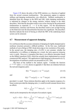 Measurement of apparent damping                   173

               Figure 4.30 shows the plots of the HTD statistics as a function of applied
         force for several common nonlinearities. The parameters appear to separate
         stiffness and damping nonlinearities very effectively. Stiffness nonlinearity is
         identiﬁed from the changes in the RFR and IAR, while damping nonlinearity
         is indicated by changes in the energy statistics without change in the other
         describers. Note that the describers tend to zero at low forcing for the polynomial
         nonlinearities as expected;                in this region. For the discontinuous
         nonlinearities, clearance and friction, the describers tend to zero at high forcing
         as the behaviour near the discontinuities becomes less signiﬁcant. The describers
         therefore indicate the level of forcing at which the FRF of the underlying linear
         system can be extracted.


         4.7 Measurement of apparent damping
         It is well known that the accurate estimation of damping for lightly damped and/or
         nonlinear structures presents a difﬁcult problem. In the ﬁrst case, traditional
         methods of curve-ﬁtting to FRFs break downÔ to low resolution of the peaks.
                                                         due
         In the second case, the damping ratio ¾ Ñ is not constant, whether the
         nonlinearity is in stiffness or damping (as a result, the term apparent damping
         ratio is used). However, it transpires that there is an effective procedure based
         on the Hilbert transform [245], which has actually been implemented on several
         commercial FRF analyers. The application to light damping is discussed in [4, 5].
         Investigations of nonlinear systems are presented in [187, 188].
               The basis of the method is the analytic signal. Consider the function
          ´  · µØ with         ¼. It is shown in appendix C that there are relations between
         the real and imaginary parts:

                                 À      Ø × Ò´ Øµ              Ø Ó×´ Øµ                  (4.113)

         and
                                À       Ø Ó×´ Øµ                Ø × Ò´ Øµ                (4.114)

         provided is small. These relations therefore apply to the impulse response of a
         linear system provided the damping ratio is small (overall constant factors have
         no effect):
                                       ½   ÒØ
                               ´Øµ               × Ò´ Øµ Ø ¼                      (4.115)
                                       Ñ
         which can be interpreted as the real part of an analytic signal,

                                     ½                                ½      
                 ´Øµ    ´Øµ   ´Øµ                  ÒØ   × Ò´ Øµ                 ÒØ   Ó×´ Øµ
                                    Ñ                                Ñ
                              ´  Ò · µØ                                                  (4.116)
                       Ñ

Copyright © 2001 IOP Publishing Ltd
 